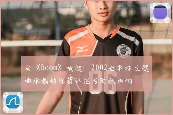 当《Boom》响起：2002世界杯主题曲承载的绿茵记忆与时代回响