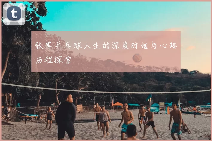 张军乒乓球人生的深度对话与心路历程探索