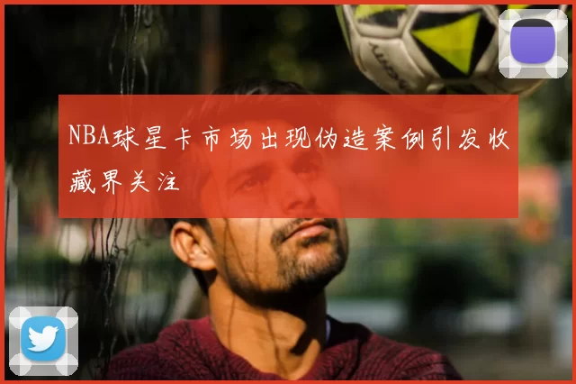 NBA球星卡市场出现伪造案例引发收藏界关注