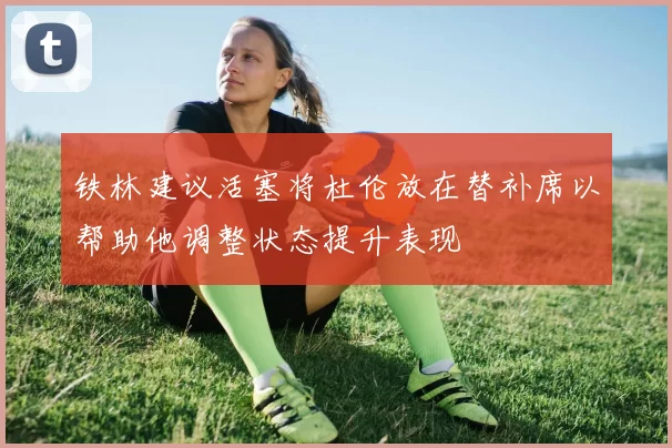铁林建议活塞将杜伦放在替补席以帮助他调整状态提升表现