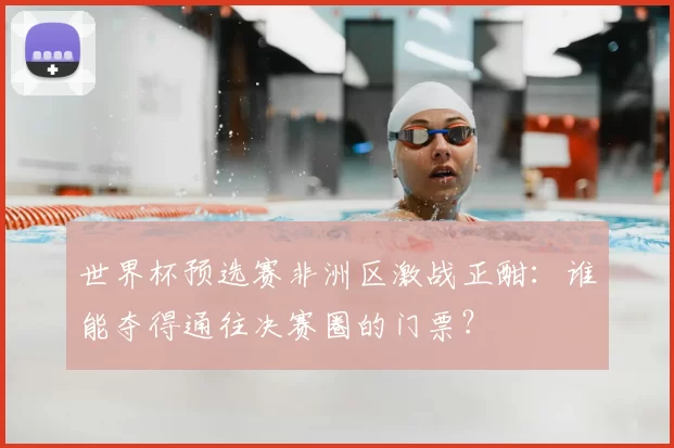 世界杯预选赛非洲区激战正酣:谁能夺得通往决赛圈的门票?