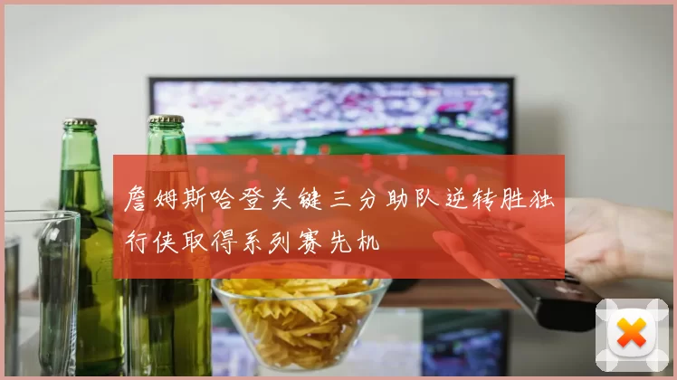 詹姆斯哈登关键三分助队逆转胜独行侠取得系列赛先机
