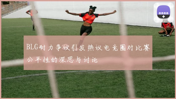 BLG耐力争议引发热议电竞圈对比赛公平性的深思与讨论