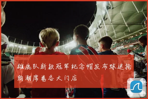 雄鹿队新款冠军纪念帽发布球迷抢购潮席卷各大门店