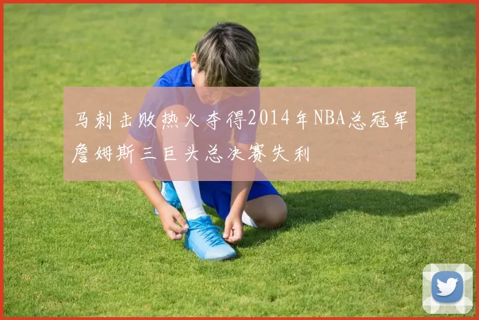 马刺击败热火夺得2014年NBA总冠军詹姆斯三巨头总决赛失利