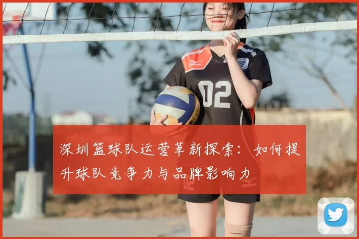 深圳篮球队运营革新探索：如何提升球队竞争力与品牌影响力