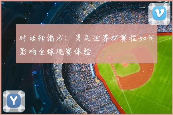 对话转播方:男足世界杯赛程如何影响全球观赛体验