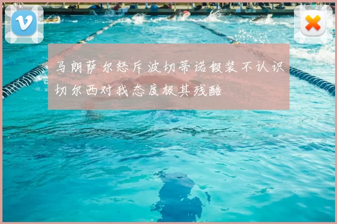 马朗萨尔怒斥波切蒂诺假装不认识切尔西对我态度极其残酷