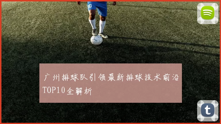 广州排球队引领最新排球技术前沿TOP10全解析