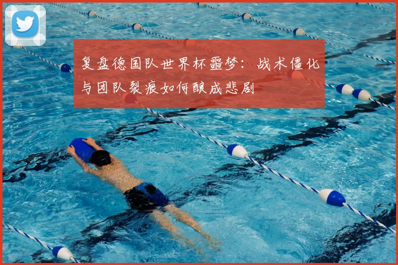 复盘德国队世界杯噩梦:战术僵化与团队裂痕如何酿成悲剧