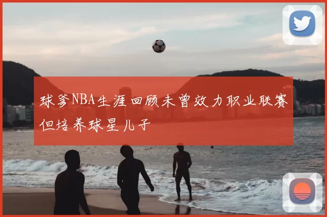 球爹NBA生涯回顾未曾效力职业联赛但培养球星儿子