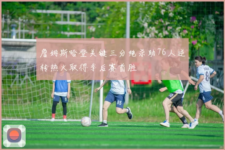 詹姆斯哈登关键三分绝杀助76人逆转热火取得季后赛首胜