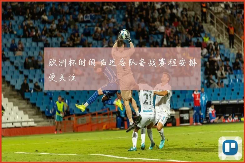 欧洲杯时间临近各队备战赛程安排受关注