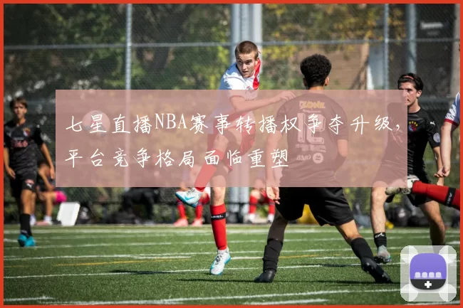 七星直播NBA赛事转播权争夺升级，平台竞争格局面临重塑