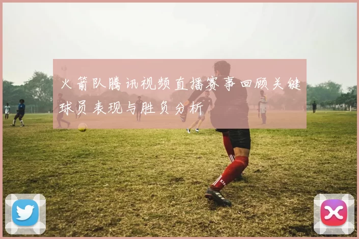 火箭队腾讯视频直播赛事回顾关键球员表现与胜负分析