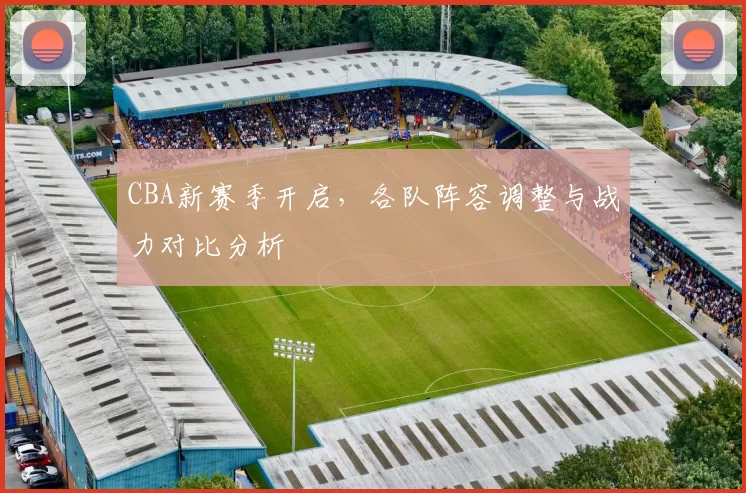 CBA新赛季开启,各队阵容调整与战力对比分析