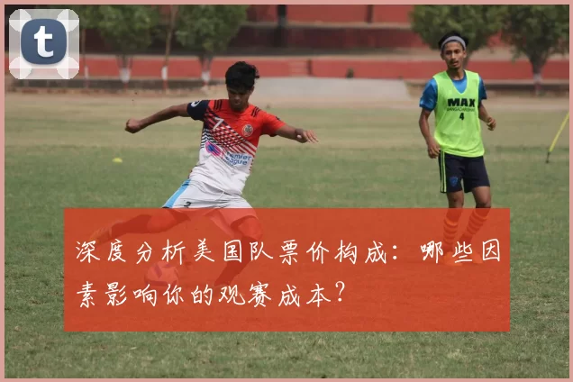 深度分析美国队票价构成:哪些因素影响你的观赛成本?