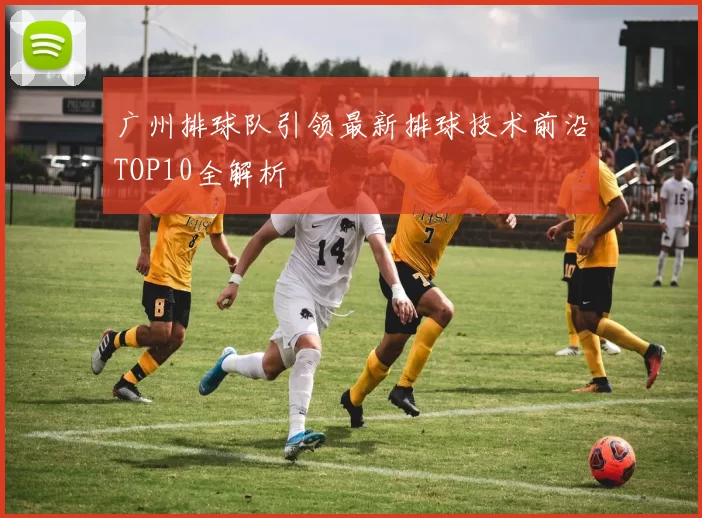 广州排球队引领最新排球技术前沿TOP10全解析