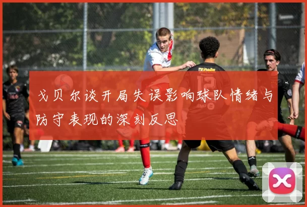 戈贝尔谈开局失误影响球队情绪与防守表现的深刻反思