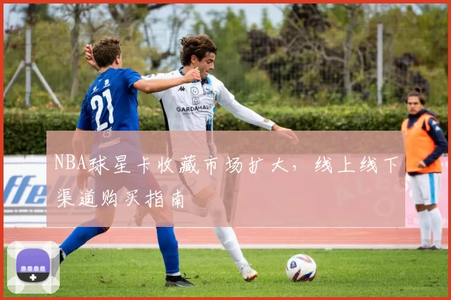 NBA球星卡收藏市场扩大,线上线下渠道购买指南