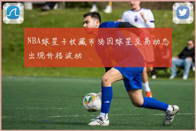 NBA球星卡收藏市场因球星交易动态出现价格波动