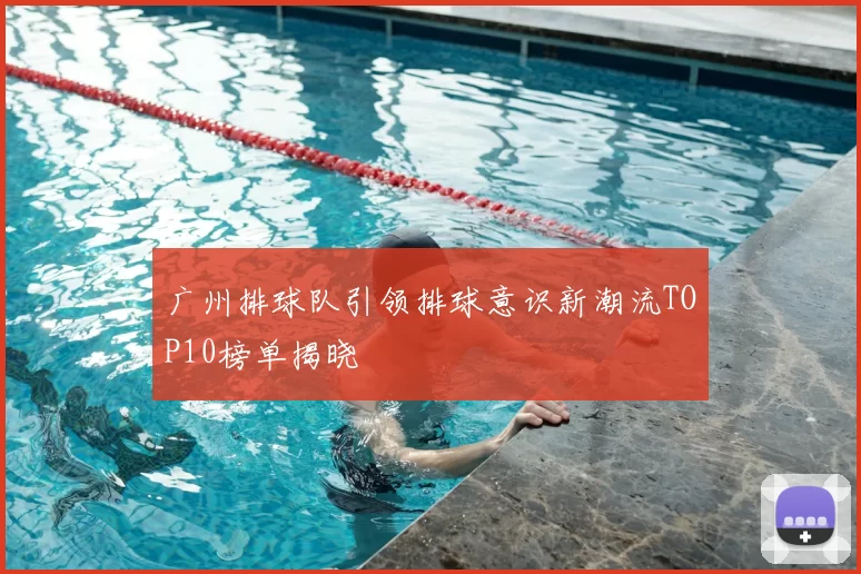 广州排球队引领排球意识新潮流TOP10榜单揭晓