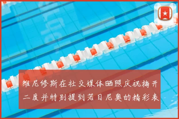 维尼修斯在社交媒体晒照庆祝梅开二度并特别提到若日尼奥的精彩表现