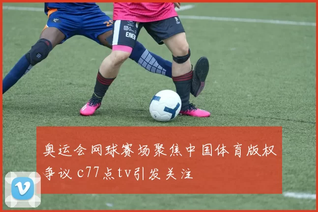 奥运会网球赛场聚焦中国体育版权争议 c77点tv引发关注