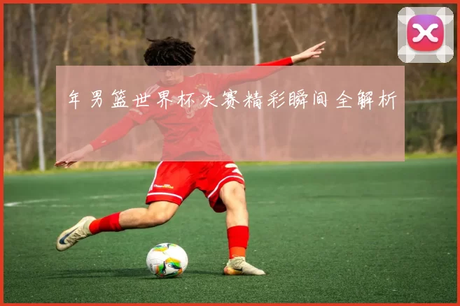 年男篮世界杯决赛精彩瞬间全解析